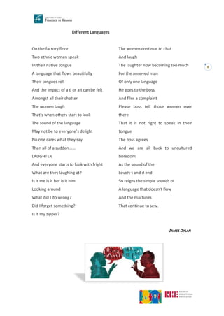 8
Different Languages
On the factory floor
Two ethnic women speak
In their native tongue
A language that flows beautifully
Their tongues roll
And the impact of a d or a t can be felt
Amongst all their chatter
The women laugh
That’s when others start to look
The sound of the language
May not be to everyone’s delight
No one cares what they say
Then all of a sudden......
LAUGHTER
And everyone starts to look with fright
What are they laughing at?
Is it me is it her is it him
Looking around
What did I do wrong?
Did I forget something?
Is it my zipper?
The women continue to chat
And laugh
The laughter now becoming too much
For the annoyed man
Of only one language
He goes to the boss
And files a complaint
Please boss tell those women over
there
That it is not right to speak in their
tongue
The boss agrees
And we are all back to uncultured
boredom
As the sound of the
Lovely t and d end
So reigns the simple sounds of
A language that doesn’t flow
And the machines
That continue to sew.
JAMES DYLAN
 