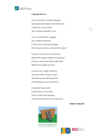 9
Language Barriers
Such a boundary is spoken language,
Seemingly unbreakable and burdensome.
I watch you as you speak,
Such a foreign language to me.
I sit in contemplative struggles,
Lost in idyllic pondering.
Is there not a universal language;
One of pure emotion and heart felt rhythm?
Could our hearts ever communicate
Beyond the spoken syllables of language?
Is there a chance you could understand
Without my audible phrases?
It seems such a slight of Destiny
that such a little thing as a word
Should keep two affirming hearts
From beating in a gran symphony.
A hundred things I wish
I could tell you of my heart
If only I spoke your language.
Una día te los deseará a mis emociones.
ROBERT L. BIXLER III
 