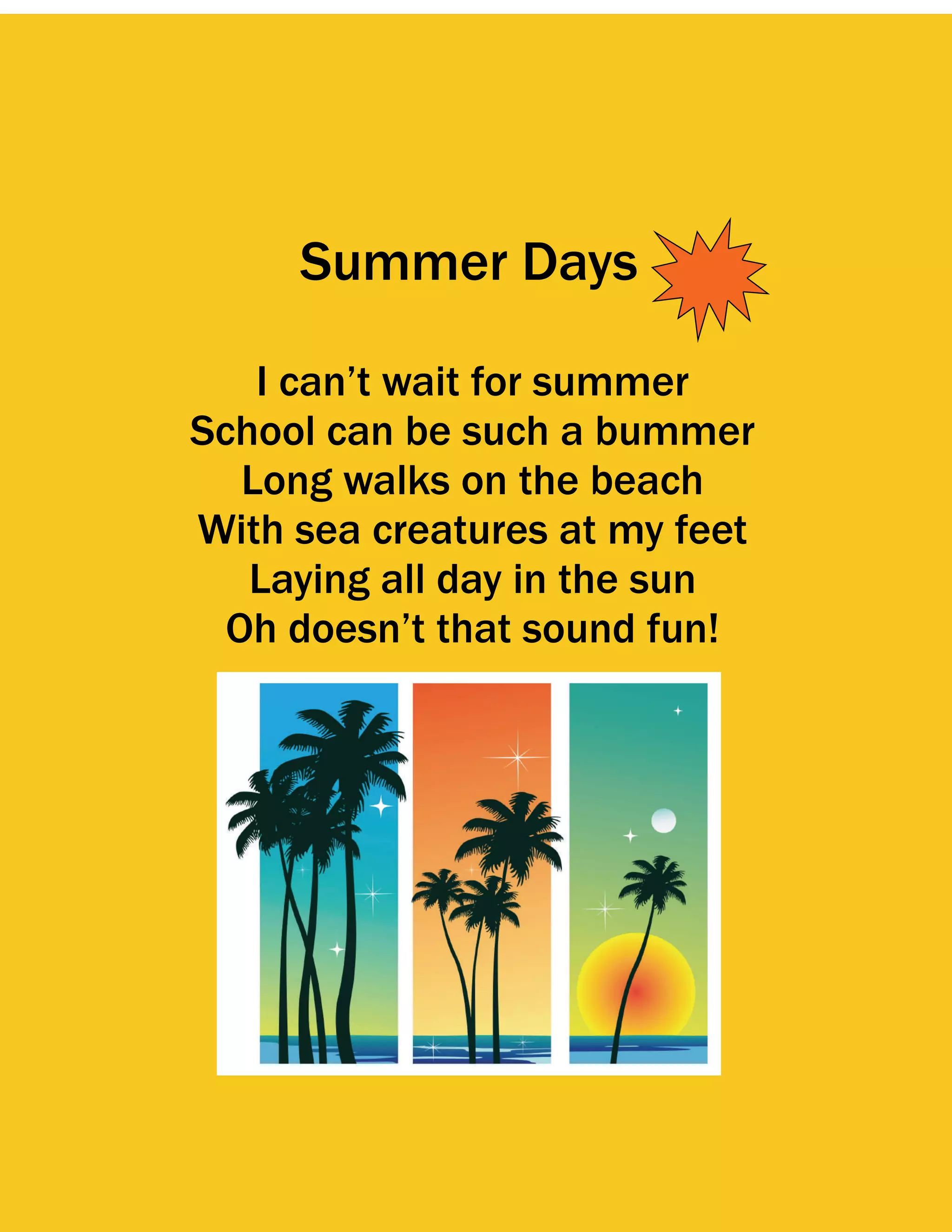 Summer Days

    I can’t wait for summer
School can be such a bummer
   Long walks on the beach
With sea creatures at my feet
   Laying all day in the sun
  Oh doesn’t that sound fun!
 