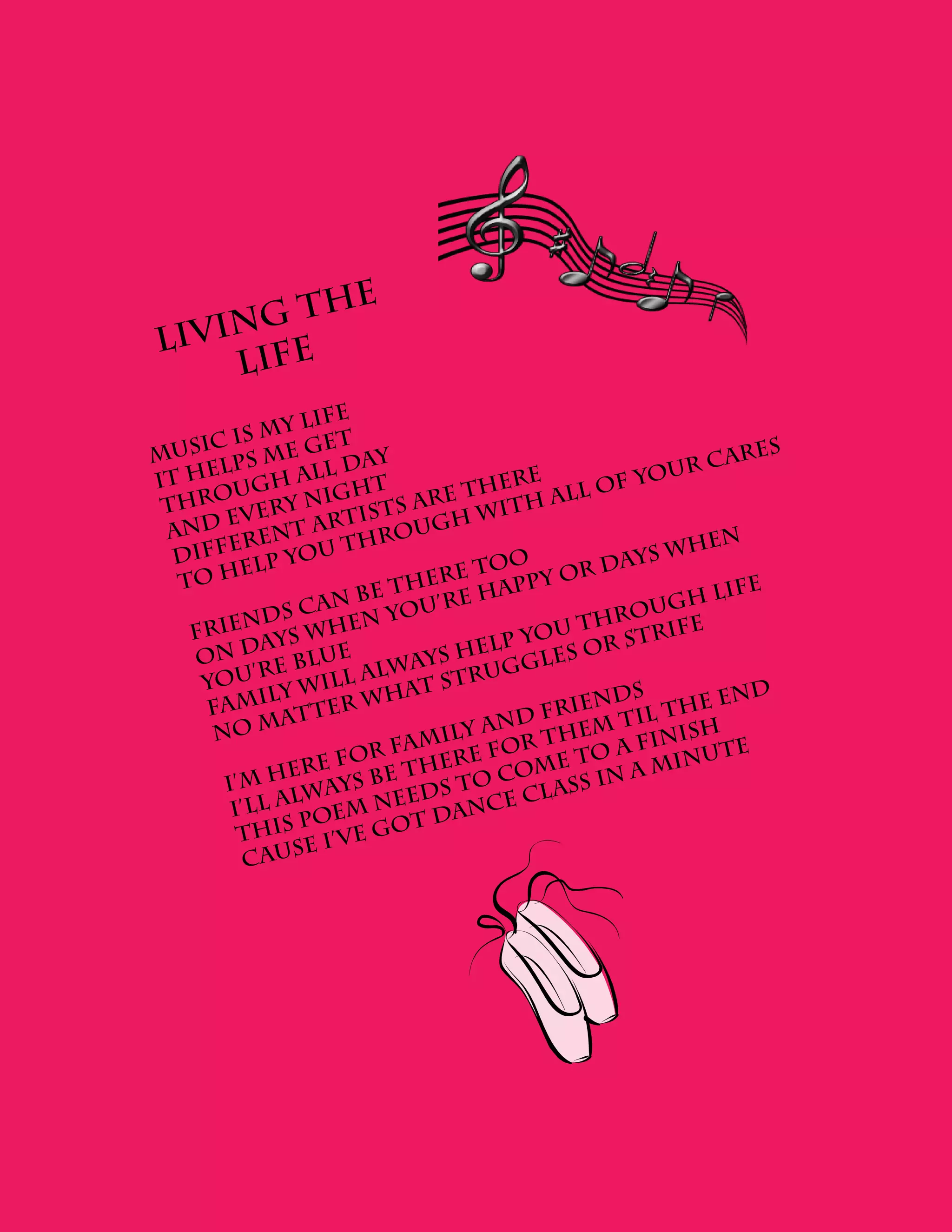 h           e
    ng t
Livi fe
    Li
                  ife
            my l t
    ic is          e
Mus lps me g day                                             ares
     e             l                                   ur c
It h ugh al ht                        ere         f yo
      o            ig            e th h all o
 thr very n               s ar         t
    d  e         ar  tist ugh wi
 an       ren
               t
                      hro
   iffe p you t                                          hen
  D                                    o            ys w
         el                       e to        r da
  To h                     her happy o                      life
                      be t
                c an         u ’ re                  ugh
         nd s         n yo                        ro
                                           u th strife
   Frie ays whe
                                     lp yo       r
    On d e blue             ay s he gles o
           ’r           lw           ug
    you y will a at str
            il
     Fam atter w
                         h                      nds         en d
                                      nd  f ri e t il t h e
      No m                   m  ily a r them finish
                       r fa ere fo              oa        ut e
               er e fo     th          o me t n a min
       I’m h ways be ds to c l ass i
               l           e            c
        I’ll a oem ne dance
                p           t
         This I’ve go
               se
         Cau
 