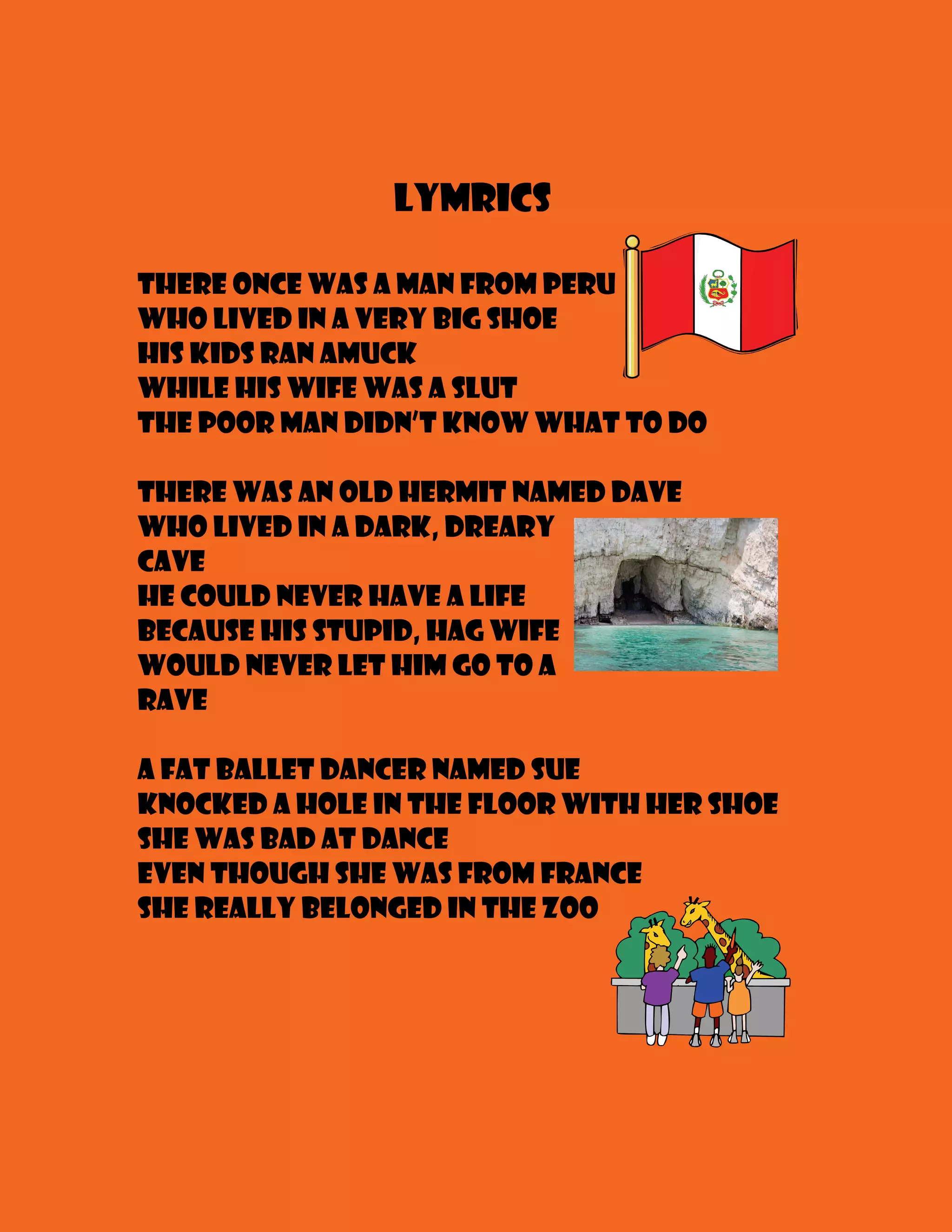 Lymrics

There once was a man from Peru
Who lived in a very big shoe
His kids ran amuck
While his wife was a slut
The poor man didn’t know what to do

There was an old hermit named Dave
Who lived in a dark, dreary
cave
He could never have a life
Because his stupid, hag wife
Would never let him go to a
rave

A fat ballet dancer named Sue
Knocked a hole in the floor with her shoe
She was bad at dance
Even though she was from France
She really belonged in the zoo
 