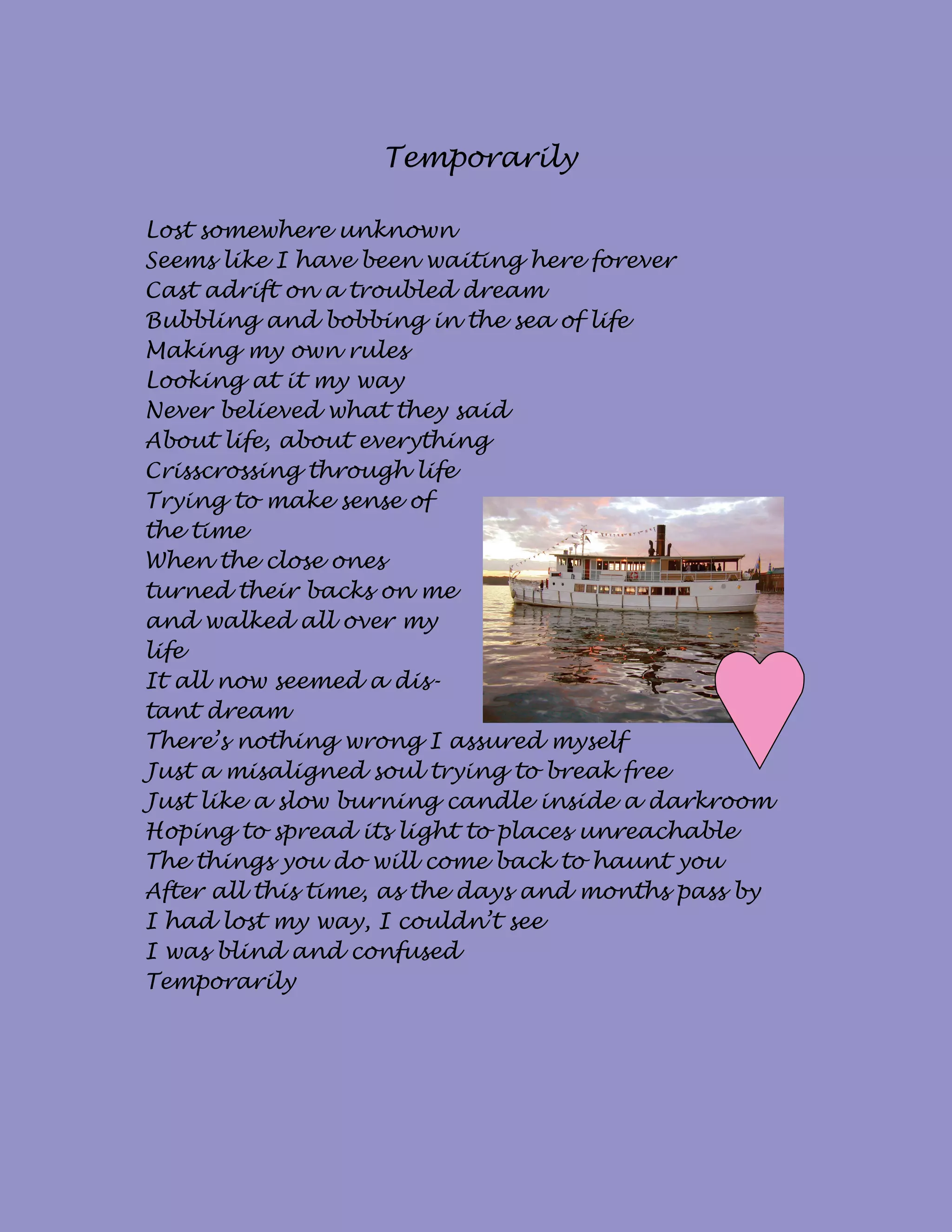 Temporarily

Lost somewhere unknown
Seems like I have been waiting here forever
Cast adrift on a troubled dream
Bubbling and bobbing in the sea of life
Making my own rules
Looking at it my way
Never believed what they said
About life, about everything
Crisscrossing through life
Trying to make sense of
the time
When the close ones
turned their backs on me
and walked all over my
life
It all now seemed a dis-
tant dream
There’s nothing wrong I assured myself
Just a misaligned soul trying to break free
Just like a slow burning candle inside a darkroom
Hoping to spread its light to places unreachable
The things you do will come back to haunt you
After all this time, as the days and months pass by
I had lost my way, I couldn’t see
I was blind and confused
Temporarily
 