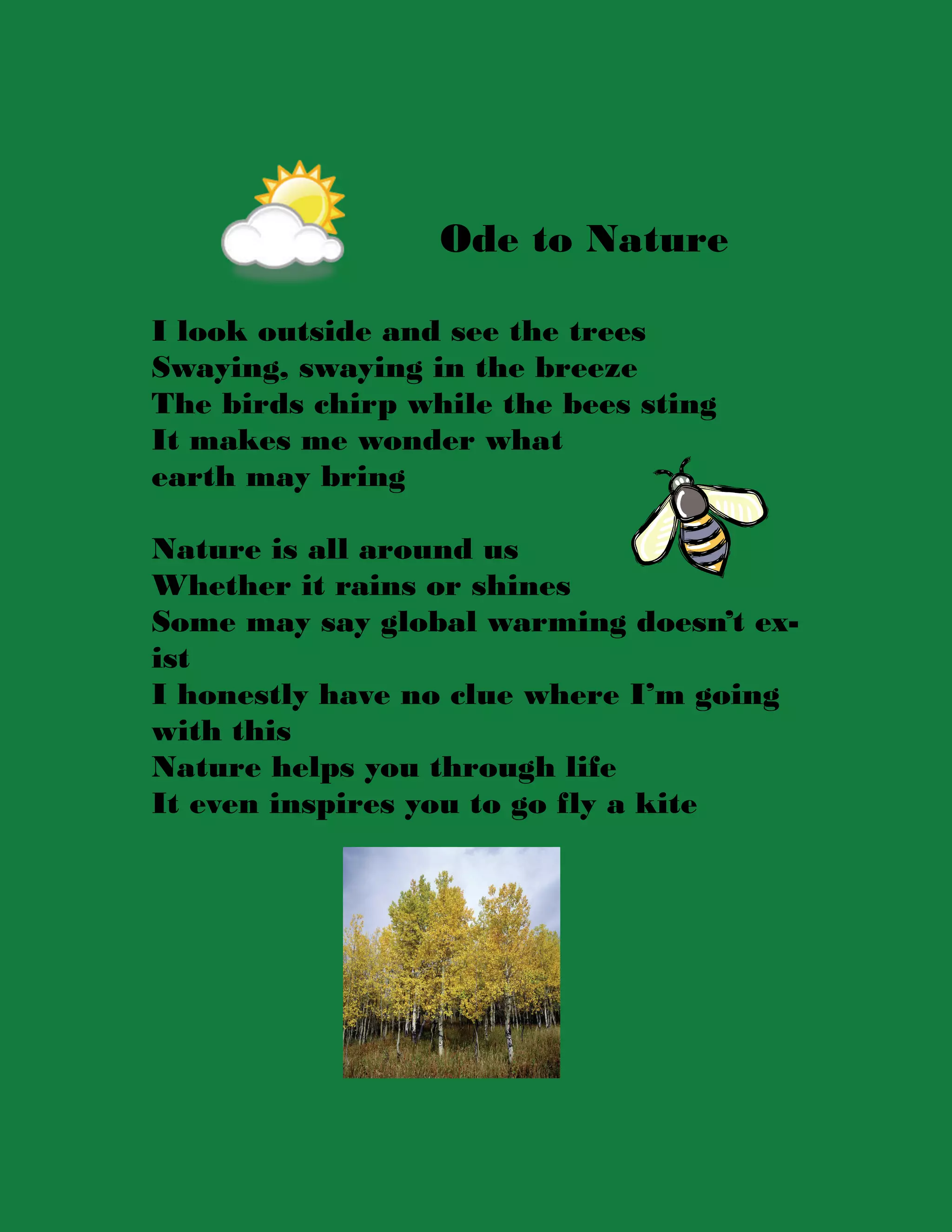 Ode to Nature

I look outside and see the trees
Swaying, swaying in the breeze
The birds chirp while the bees sting
It makes me wonder what
earth may bring

Nature is all around us
Whether it rains or shines
Some may say global warming doesn’t ex-
ist
I honestly have no clue where I’m going
with this
Nature helps you through life
It even inspires you to go fly a kite
 