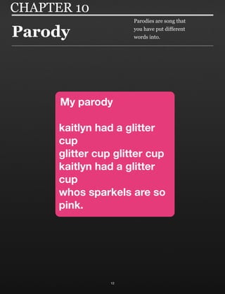 Parody
12
CHAPTER 10
My parody
kaitlyn had a glitter
cup
glitter cup glitter cup
kaitlyn had a glitter
cup
whos sparkels are so
pink.
Parodies are song that
you have put different
words into.
 