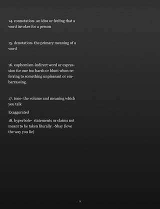 14. connotation- an idea or feeling that a
word invokes for a person
15. denotation- the primary meaning of a
word
16. euphemism-indirect word or expres-
sion for one too harsh or blunt when re-
ferring to something unpleasant or em-
barrassing.
17. tone- the volume and meaning which
you talk
Exaggerated
18. hyperbole- statements or claims not
meant to be taken literally. -Shay (love
the way you lie)
3
 