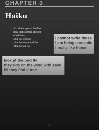 Haiku
5
CHAPTER 3
look at the bird ﬂy
they ride on the wind with ease
till they ﬁnd a tree
i cannot write these
i am being sarcastic
I really like these
A Haiku is a poem that has
lines that a certain amount
of syllables
5 for the first line
7 for the second and then
5 for the last line
 