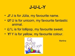 J-U-L-Y J!  J is for Júlia, my favourite name. U!  U is for unicorn, my favourite fantastic  animal. L!  L is for lollipop, my favourite sweet. Y!  Y is for yellow, my favourite colour.   Martina 