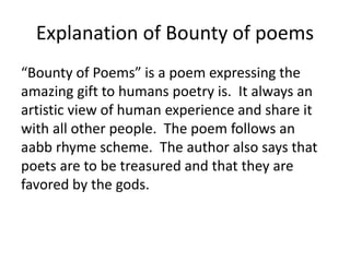 Explanation of Bounty of poems
“Bounty of Poems” is a poem expressing the
amazing gift to humans poetry is. It always an
artistic view of human experience and share it
with all other people. The poem follows an
aabb rhyme scheme. The author also says that
poets are to be treasured and that they are
favored by the gods.
 