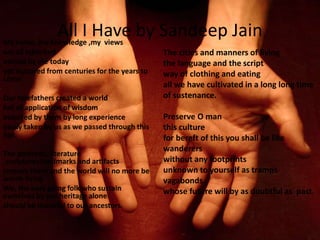 All I Have by Sandeep JainMy name, my knowledge ,my views
are all inherited
owned by me today
yet nurtured from centuries for the years to
come
Our forefathers created a world
full of application of wisdom
acquired by them by long experience
easily taken by us as we passed through this
age.
The portraits, literature
,sculptures,landmarks and artifacts
remove them and the world will no more be
worth living
We, the easy going folk who sustain
ourselves by our heritage alone
should be thankful to our ancestors.
The cities and manners of living
the language and the script
way of clothing and eating
all we have cultivated in a long long time
of sustenance.
Preserve O man
this culture
for bereft of this you shall be like
wanderers
without any footprints
unknown to yourself as tramps
vagabonds
whose future will by as doubtful as past.
 