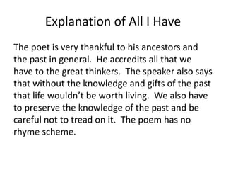Explanation of All I Have
The poet is very thankful to his ancestors and
the past in general. He accredits all that we
have to the great thinkers. The speaker also says
that without the knowledge and gifts of the past
that life wouldn’t be worth living. We also have
to preserve the knowledge of the past and be
careful not to tread on it. The poem has no
rhyme scheme.
 