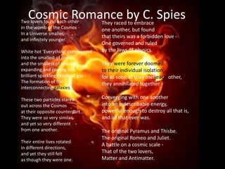 Cosmic Romance by C. SpiesTwo lovers found each other
in the womb of the Cosmos -
In a Universe smaller,
and infinitely younger.
White hot 'Everything' compressed
into the smallest of places,
and the smallest of spaces,
expanding and cooling into
brilliant sparkling clouds of gas -
The formation of the
interconnecting galaxies.
These two particles stared
out across the Cosmos
at their opposite counterpart...
They were so very similar,
and yet so very different
from one another.
Their entire lives rotated
in different directions,
and yet they still felt
as though they were one.
They raced to embrace
one another, but found
that theirs was a forbidden love -
One governed and ruled
by the laws of physics.
They were forever doomed
to their individual isolation,
for as soon as they met each other,
they annihilated together -
Converging with one another
into an indescribable energy,
powerful enough to destroy all that is,
and all that ever was.
The original Pyramus and Thisbe.
The original Romeo and Juliet.
A battle on a cosmic scale -
That of the two lovers,
Matter and Antimatter.
 