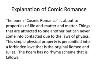 Explanation of Comic Romance
The poem “Cosmic Romance” is about to
properties of life anti-matter and matter. Things
that are attracted to one another but can never
come into contacted due to the laws of physics.
This simple physical property is personified into
a forbidden love that is the original Romeo and
Juliet. The Poem has no rhyme scheme that is
fallows.
 