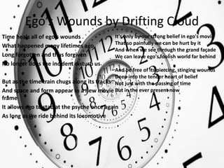 Ego’s Wounds by Drifting Cloud
Time heals all of ego's wounds
What happened many lifetimes ago
Long forgotten and thus forgiven
No longer does the incident disturb us
But as the time train chugs along its tracks
And space and form appear in a new movie
frame
It allows ego to stab at the psyche once again
As long as we ride behind its locomotive
It's only by our strong belief in ego's movie
That so painfully we can be hurt by it
And when we see through the grand façade
We can leave ego's foolish world far behind
And be free of its piercing, stinging wounds
Deep into the tender heart of belief
Not just with the passing of time
But in the ever present now
 