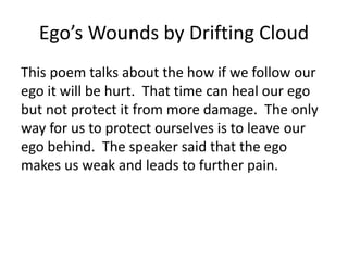 Ego’s Wounds by Drifting Cloud
This poem talks about the how if we follow our
ego it will be hurt. That time can heal our ego
but not protect it from more damage. The only
way for us to protect ourselves is to leave our
ego behind. The speaker said that the ego
makes us weak and leads to further pain.
 