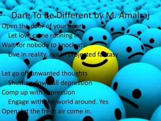 Dare To Be Different by M. Amalraj
Open the door of your heart
Let love come running in
Wait for nobody to knock at
Live in reality, not in projected fantasy .
Let go off unwanted thoughts
Shutting down all depression
Comp up with expression
Engage with the world around. Yes
Open; let the fresh air come in.
 