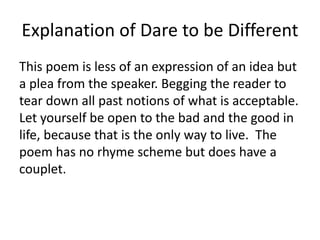 Explanation of Dare to be Different
This poem is less of an expression of an idea but
a plea from the speaker. Begging the reader to
tear down all past notions of what is acceptable.
Let yourself be open to the bad and the good in
life, because that is the only way to live. The
poem has no rhyme scheme but does have a
couplet.
 