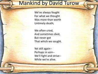 Mankind by David Turow
We've always fought
For what we thought
Was more than worth
Untimely death;
We often cried,
And sometimes died,
But never got
That which we sought.
Yet still again--
Perhaps in vain--
We'll fight and strive--
While we're alive.
 