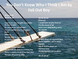 You Don’t Know Who I Think I Am by
Fall Out Boy
Oh oh oh oh
Oh oh oh oh
A penny for your thoughts but a dollar
for your insights
Or a fortune for your disaster
I'm just a painter and I'm drawing a
blank
[Chorus]
We only want to sing you to sleep
In your bedroom speakers, whoa
We need umbrellas on the inside
Get me just right
They say quitters never win
But we walk the plank on a sinking ship
There's a world outside of my front door
That gets off on being down
Oh oh oh oh
[Chorus]
I could learn to pity fools as
I'm the worst of all
And I can't stop feeling sorry
for myself
Whoa
[Chorus]
Broken down on memory lane
Alone together, we're alone
(Woah)
We're broken down on
memory lane
Alone together, we're alone
Oh oh oh oh
 
