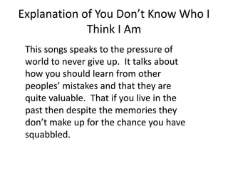 Explanation of You Don’t Know Who I
Think I Am
This songs speaks to the pressure of
world to never give up. It talks about
how you should learn from other
peoples’ mistakes and that they are
quite valuable. That if you live in the
past then despite the memories they
don’t make up for the chance you have
squabbled.
 