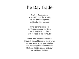 The Day Trader
The Day Trader stares
At his computer the arrows
He has a million options
Looking for the next deal
As he looks he zones out
He forgets to sleep eat drink
Live as he passes out from
Lack of sleep on his computer
When he is awoke he couldn’t
Move all he could see was the arrows
He tried and tried all he could feel
Is a cold emptiness inside of him
He looked at the screen and saw
He had been shorted
 