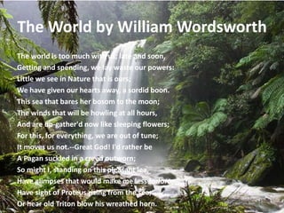 The World by William Wordsworth
The world is too much with us; late and soon,
Getting and spending, we lay waste our powers:
Little we see in Nature that is ours;
We have given our hearts away, a sordid boon.
This sea that bares her bosom to the moon;
The winds that will be howling at all hours,
And are up-gather'd now like sleeping flowers;
For this, for everything, we are out of tune;
It moves us not.--Great God! I'd rather be
A Pagan suckled in a creed outworn;
So might I, standing on this pleasant lea,
Have glimpses that would make me less forlorn;
Have sight of Proteus rising from the sea;
Or hear old Triton blow his wreathed horn.
 