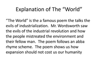 Explanation of The “World”
“The World” is the a famous poem the talks the
evils of industrialization. Mr. Wordsworth saw
the evils of the industrial revolution and how
the people mistreated the environment and
their fellow man. The poem follows an abba
rhyme scheme. The poem shows us how
expansion should not cost us our humanity
 