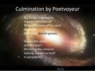 Culmination by Poetvoyeur
Big Bangs in miniature
In every nanosecond
Sling reflections of the stars
Winking -
from their distant graves.
Are we the alpha
and the zeta?
Mirroring the universe
looking inward on itself
In perpetuity?
 
