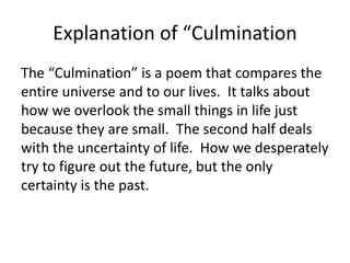 Explanation of “Culmination
The “Culmination” is a poem that compares the
entire universe and to our lives. It talks about
how we overlook the small things in life just
because they are small. The second half deals
with the uncertainty of life. How we desperately
try to figure out the future, but the only
certainty is the past.
 