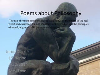 Poems about Philosophy
Jerod Decker
1st period
5/22/2014
Mrs. Love
The use of reason in understanding such things as the nature of the real
world and existence, the use and limits of knowledge, and the principles
of moral judgment. –Dictionary.cambridge.org
 