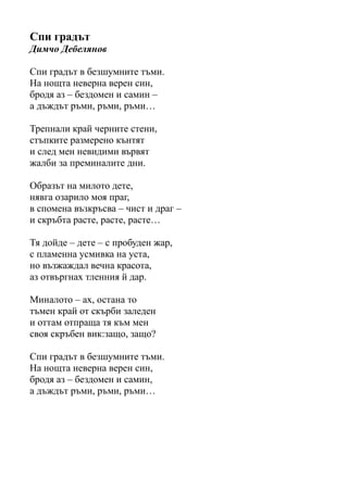 Спи градът
Димчо Дебелянов
Спи градът в безшумните тъми.
На нощта неверна верен син,
бродя аз – бездомен и самин –
а дъждът ръми, ръми, ръми…
Трепнали край черните стени,
стъпките размерено кънтят
и след мен невидими вървят
жалби за преминалите дни.
Образът на милото дете,
нявга озарило моя праг,
в спомена възкръсва – чист и драг –
и скръбта расте, расте, расте…
Тя дойде – дете – с пробуден жар,
с пламенна усмивка на уста,
но възжаждал вечна красота,
аз отвъргнах тленния й дар.
Миналото – ах, остана то
тъмен край от скърби заледен
и оттам отпраща тя към мен
своя скръбен вик:защо, защо?
Спи градът в безшумните тъми.
На нощта неверна верен син,
бродя аз – бездомен и самин,
а дъждът ръми, ръми, ръми…
 