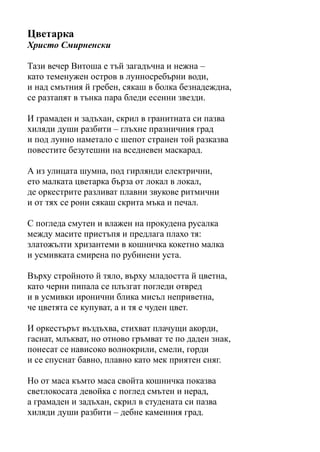 Цветарка
Христо Смирненски
Тази вечер Витоша е тъй загадъчна и нежна –
като теменужен остров в лунносребърни води,
и над смътния й гребен, сякаш в болка безнадеждна,
се разтапят в тънка пара бледи есенни звезди.
И грамаден и задъхан, скрил в гранитната си пазва
хиляди души разбити – глъхне празничния град
и под лунно наметало с шепот странен той разказва
повестите безутешни на вседневен маскарад.
А из улицата шумна, под гирлянди електрични,
ето малката цветарка бърза от локал в локал,
де оркестрите разливат плавни звукове ритмични
и от тях се рони сякаш скрита мъка и печал.
С погледа смутен и влажен на прокудена русалка
между масите пристъпя и предлага плахо тя:
златожълти хризантеми в кошничка кокетно малка
и усмивката смирена по рубинени уста.
Върху стройното й тяло, върху младостта й цветна,
като черни пипала се плъзгат погледи отвред
и в усмивки иронични блика мисъл неприветна,
че цветята се купуват, а и тя е чуден цвет.
И оркестърът въздъхва, стихват плачущи акорди,
гаснат, млъкват, но отново гръмват те по даден знак,
понесат се нависоко волнокрили, смели, горди
и се спуснат бавно, плавно като мек приятен сняг.
Но от маса къмто маса свойта кошничка показва
светлокосата девойка с поглед смътен и нерад,
а грамаден и задъхан, скрил в студената си пазва
хиляди души разбити – дебне каменния град.
 