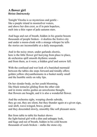 A flower girl
Hristo Smirnensky
Tonight Vitosha is so mysterious and gentle -
like a purple island in moonsilver waters,
and above her dim crest, as if in pain hopeless,
melt into a thin vapor of pale autumn stars.
And huge and out of breath, hidden in his granite bosom
thousands of people broken - it deafens the festive city
and under a moon-cloak with a strange whisper he tells
the stories are inconsolable at a daily masquerade.
And in the noisy street, under garlands electric,
here is the little flower girl hurrying from place to place,
de orchestras spill smooth rhythmic sounds
and from them, as it were, a hidden grief and sorrow fell.
With the confused and wet look of a banished mermaid
between the tables she steps forward and timidly offers:
golden yellow chrysanthemums in a basket neatly small
and the humble smile on ruby lips.
On her slender body, on her youth blooming,
like black tentacles gliding from the other side
and in ironic smiles gushes an unwelcome thought,
that flowers are bought, and it is also a wonderful flower.
And the orchestra sighs, weeping chords subside,
they go out, they are silent, but they thunder again at a given sign,
soar aloft, wave-winged, brave, proud
and they descended slowly, smoothly like soft pleasant snow.
But from table to table his basket shows
the light-haired girl with a dim and unhappy look,
and huge and out of breath, hidden in his cold bosom
thousands of souls broken – stalks the stone city.
 