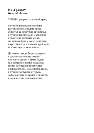 Из „Градът“
Николай Лилиев
ТРЕПТИ умората на сънний град,
и утрото, надежда и спасение,
разгъва своята лазурна дреха.
Животът се пробужда вечномлад,
в душите на бездомни и смирени
с лъчите на желаната утеха.
Аз виждам брат у всеки непознат,
и сред тълпата, що гърми край мене,
мечтите неродени се възеха.
Да можех сам да бъда сред града
и да ловя желанията смътни
на своите сестри и братя бедни,
та в горестния шепот на дъжда,
когато безутешна вечер тътне
и впива пръсти, пламенни и ледни,
в душите загрубели от труда,
да бъда страж на тъмни и безпътни
в часа на изпитания последни.
 