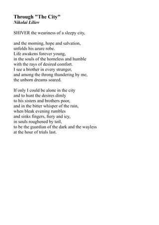 Through "The City"
Nikolai Liliev
SHIVER the weariness of a sleepy city,
and the morning, hope and salvation,
unfolds his azure robe.
Life awakens forever young,
in the souls of the homeless and humble
with the rays of desired comfort.
I see a brother in every stranger,
and among the throng thundering by me,
the unborn dreams soared.
If only I could be alone in the city
and to hunt the desires dimly
to his sisters and brothers poor,
and in the bitter whisper of the rain,
when bleak evening rumbles
and sinks fingers, fiery and icy,
in souls roughened by toil,
to be the guardian of the dark and the wayless
at the hour of trials last.
 