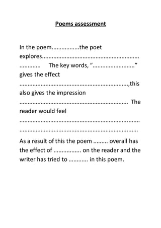 Poems assessment
In the poem.................the poet
explores............................................................
............. The key words, “..........................”
gives the effect
...................................................................,this
also gives the impression
................................................................... The
reader would feel
..........................................................................
.........................................................................
As a result of this the poem ......... overall has
the effect of ................. on the reader and the
writer has tried to ............ in this poem.
 