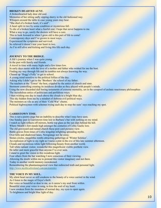 10
BROKEN HEARTED AUNT.
A brokenhearted lady dear old soul.
Memories of her sitting sadly sipping sherry in the old fashioned way.
Whispers around the table in case young years may hear.
“She died of a broken heart, it‟s said”.
A heart split in two by some condition or mysterious fall.
To die of a broken heart what a fearful end, I hope that never happens to me.
What a way to go, surely the doctors will have a cure.
This to look forward to when I grow old is this part of life to come!
Contemporary days and I‟ve grown in most ways.
Experienced the symptoms and survived.
So relieved it doesn‟t tear your heart in two.
As I‟m still alive and kicking and living this life each day.
JOURNEY TO THE BRIDGE.
A life‟s journey when I was quite young.
In the past with family and friends.
A travel in time with many highs and a few times low.
In early days easier with the love of a mother and father who wished for me the best.
Finding my way through life and its tumbles not always knowing the way.
Chased up „Hogg‟s Folly‟ to get to school.
A young mind sensitive to the political follies of the day.
Asking why I didn‟t get to the „Brothers‟ the school of my father.
The teachers at the „Tower‟ the best, crippled by the antics of church and state.
Stormont controlling creating its insidious divides as they played with people‟s minds.
Using the now discarded dull boring testaments of extreme mentality, set in the cesspool of archaic reactionary philosophies
The incredulous antics of politicians and perfidious ways.
I then wishing one day to reach above the clouds to a bright blue sky.
This sky hidden from me by a mindset of dubious evil political ways.
The monsters as vile as any of their „Cold War‟ chums.
Political highwaymen with schemes trying each day to stop the suns‟ rays reaching my spot.
GARRISTOWN TIME.
This is not a poetry page but an inability to describe what I may have seen.
One Sunday past in Garristown time lost in Barbara‟s bar with nothing on my mind.
I watch as light reflects off mirrors, bottle top glass as the sun dips behind the hill.
Where Mèabh‟s fort stands high amongst the centuries of Celtic Gaelic lore.
The old graveyard and ruined church these post card pictures view.
Battle graves from times of Celtic kingship infighting spreading myths.
Over hills and shadowed lanes, Newgrange not far away.
Stones circles, megalithic tombs attracting gatherings at „Winter Solstice‟.
An explosion of light to my right as I nurse a pint in the eve of this late summer afternoon.
Clouds and mysterious white light billowing beauty from another world.
Tall white radiant visitor, wonderful this magnificent visible porthole view.
He taller and more graceful than anyone I‟ve ever seen.
I stand to greet the vision in this wondrous light.
Four others from the bar watching I now conscious of their viewing.
Allowing the doubt within me to pretend this visitor imaginary and not there.
Today in another world memory reawakened.
Remembering the phantasmagorical view that redirected truth and personal light.
http://www.mythicalireland.com/ancientsites
THE VOICE IN MY SOUL.
My silent heart never so still awakens to the beauty of a voice carried in the wind.
As I listen to the magic of Enya‟s thrill.
Her voice so beautiful so dear to me, as it caress‟s my soul from within.
Beautiful siren your voice in song, to kiss the soul of my heart.
I now awaken from the mundane of normal day, my eyes to open again.
To brightness and bright blue light of day.
 