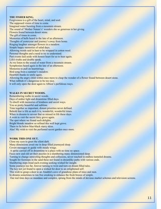 11
THE FISHER KING.
Forgiveness is a gift of the heart, mind, and soul.
The supposed vision of time to come.
Imagined water bursting from a mountain stream.
The sound of „Mother Nature‟s‟ wonders she so generous in her giving.
Flowers found between desert stone.
The gift of times to come.
Memories of bells heard in the late of an afternoon.
Thoughts of yesteryear and journey‟s away from home.
Ringing laughter amongst flowers in a meadow.
Simple happy memories of salad days.
Allowing words said in hast to be wrapped in cotton wool.
Personal thoughts and a need to try to understand.
Past events laid aside with honest heart for us to hear again.
Life's truths and double speak.
As we listen to the sound of water from a mountain stream.
Symphonies heard again in the late of an afternoon.
Memories to pull on heartstrings.
Bird song from a summer‟s meadow.
Heartfelt thanks to smile again.
Allowing the angry child within once more to clasp the wonder of a flower found between desert stone.
What rubbish it‟s dangerous to be too nice.
It will only open the door again to Albion‟s perfidious ways.
WALKS IN SECRET WOODS.
Remembering walks in secret woods.
Days of amber light and dreamtime filled days.
To dwell with memories of kindness and secret ways.
You so pretty beautiful and sublime.
Time together so important, distant priorities never defined.
Behold that is life as such it is, wonderful, wonderful times.
When in dreams to savour that so missed in life these days.
A wish to visit the secret fairy grove again.
The spot where we found such delights.
Bright blonde meadow so refined this well kept grove.
There to lie below blue-black starry skies.
Alas! My wish to visit the perfumed secret garden once more.
WORK THIS ONE OUT.
Close my eyes to greet the silent dark.
Many dimensions await me in deep filled journeyed sleep.
Covert messages to guide with steady wings.
A sprite carried off in dreamtime to a place with no time no space.
Faces new and old set their puzzles in a slumbering many dimensioned deep.
Turning to change unraveling thoughts and collusions, never reached in endless tunneled dreams.
Sought for footsteps in the sand these not found in dreamlike paths with various ends.
Slumbering steps tread each evening seeking wished for insight.
Some journeys too far, forever turning to twist and turn on dream filled tales.
The key not yet found to open a wished for door to an enlightened self.
This wish to grasp a door to an Aladdin's cave of grandiose plans of mice and men.
In dreams sometimes to run free awaking to enhance the fresh breeze of simple.
Our real time days so mundane and complex, sprung from the minds of devious market schemes and television screens.
 