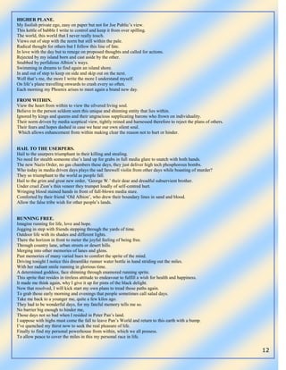 12
HIGHER PLANE.
My foolish private ego, easy on paper but not for Joe Public‟s view.
This kettle of babble I write to control and keep it from over spilling.
The world, this world that I never really touch.
Views out of step with the norm but still within the pale.
Radical thought for others but I follow this line of fate.
In love with the day but to renege on proposed thoughts and called for actions.
Rejected by my island born and cast aside by the other.
Snubbed by perfidious Albion‟s ways.
Swimming in dreams to find again an island shore.
In and out of step to keep on side and skip out on the next.
Well that‟s me, the more I write the more I understand myself.
On life‟s plane travelling onwards to crash every so often.
Each morning my Phoenix arises to meet again a brand new day.
FROM WITHIN.
View the heart from within to view the silvered living soul.
Believe in the person seldom seen this unique and shinning entity that lies within.
Ignored by kings and queens and their ungracious supplicating barons who frown on individuality.
Their norm driven by media sceptical view, tightly reined and harnessed therefore to reject the plans of others.
Their fears and hopes dashed in case we hear our own silent soul.
Which allows enhancement from within making clear the reason not to hurt or hinder.
HAIL TO THE USERPERS.
Hail to the usurpers triumphant in their killing and stealing.
No need for stealth someone else‟s land up for grabs in full media glare to snatch with both hands.
The new Nazis Order, no gas chambers these days, they just deliver high tech phosphorous bombs.
Who today in media driven days plays the sad farewell violin from other days while boasting of murder?
They so triumphant to the world as people fall.
Hail to the grim and great new order, „George W.‟ their dear and dreadful subservient brother.
Under cruel Zion‟s thin veneer they trumpet loudly of self-centred hurt.
Wringing blood stained hands in front of full-blown media stare.
Comforted by their friend „Old Albion‟, who drew their boundary lines in sand and blood.
Allow the false tribe wish for other people‟s lands.
RUNNING FREE.
Imagine running for life, love and hope.
Jogging in step with friends stepping through the yards of time.
Outdoor life with its shades and different lights.
There the horizon in front to meter the joyful feeling of being free.
Through country lane, urban streets or desert hills.
Merging into other memories of lanes and glens.
Past memories of many varied hues to comfort the sprite of the mind.
Driving tonight I notice this dreamlike runner water bottle in hand striding out the miles.
With her radiant smile running in glorious time.
A determined goddess, face shinning through enamored running sprite.
This sprite that resides in tireless attitude to endeavour to fulfill a wish for health and happiness.
It made me think again, why I give it up for pints of the black delight.
Now that resolved, I will kick start my own plans to tread those paths again.
To grab those early morning and evenings that people sometimes call salad days.
Take me back to a younger me, quite a few kilos ago.
They had to be wonderful days, for my fateful memory tells me so.
No barrier big enough to hinder me,
Those days not so bad when I resided in Peter Pan‟s land.
I suppose with highs must come the fall to leave Pan‟s World and return to this earth with a bump.
I‟ve quenched my thirst now to seek the real pleasure of life.
Finally to find my personal powerhouse from within, which we all possess.
To allow peace to cover the miles in this my personal race in life.
 