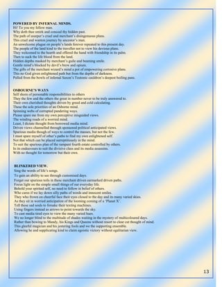 13
POWERED BY INFERNAL MINDS.
Hi! To you my fellow man.
Why doth thee smirk and conceal thy hidden past.
The path of usurper‟s cruel and merchant‟s disingenuous plans.
This cruel and wanton journey by ancestor‟s man.
An unwelcome plague on people‟s lands forever repeated to this present day.
The people of the land kind to the traveller not to view his devious plans.
They welcomed to the hearth and offered the hand with friendship in its palm.
Then to suck the life blood from the land.
Hidden depths masked by merchant‟s guile and beaming smile.
Gentle mind‟s blocked by devil‟s brew and opium.
The gifts of the merchant wizard‟s mind a pot of empowering corrosive plans.
This no God given enlightened path but from the depths of darkness.
Pulled from the bowls of infernal Saxon‟s Teutonic cauldron‟s deepest boiling pans.
OSBOURNE’S WAYS
Self shorn of personable responsibilities to others
They the few and the others the great in number never to be truly answered to.
Their own cherished thoughts driven by greed and cold calculating.
These the sole priorities of an Osborne mind.
Spinning webs of corrupted pandering ways.
Please spare me from my own perceptive misguided views.
The winding roads of a worried mind.
Least, I dictate thought from borrowed media mind.
Driven views channelled through sponsored political anticipated views.
Spurious media though of ways to control the masses, but not the few.
I must spare myself of other‟s paths to find my own enlightened self.
Not that which can be placed surreptitiously in the mind.
To suit the spurious plan of the rampant fourth estate controlled by others.
In its endeavours to suit the divisive class and its media assassins.
With no thought for tomorrow but their own.
BLINKERED VIEW.
Sing the words of life‟s songs.
To gain an ability to see through customised days.
Forget our spurious toils in these merchant driven earmarked driven paths.
Focus light on the simple small things of our everyday life.
Behold your spirited self, no need to follow in belief of others.
Who cares if we lay down silly paths of words and innocent smiles.
They who frown on cheerful face their eyes closed to the day and its many varied skies.
As they sit in worried anticipation of the looming coming of a „Planet X‟.
Tell these sad souls to forsake their texting machines.
Using fingers instead as arrows to point towards the sky.
To cast media tired eyes to view the many varied hues.
We no longer blind to the multitude of shades waiting in the mystery of multicoloured days.
Rather than bowing to Mandy, his Kings and Queens without resort to clear cut thought of mind.
This gleeful magician and his jestering fools and we the supporting ensemble.
Allowing he and supplicating kind to claim egoistic victory without egalitarian view.
 