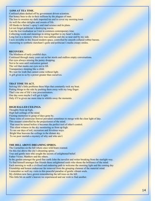 14
LOSS AT TEA TIME.
Confused plans dashed off by government driven scientists.
Our honey bees to die in their millions by the plagues of man.
The loss to sweeten my dark imported tea and to cover my morning toast.
As well the other delights and sweets of life.
All thanks to farmer‟s spray‟s and mad science and its plans.
Let not forget politician‟s destroying waves.
I am the lost troubadour as I rest in common contemporary time.
Collecting words and meanings to string together to my heart‟s desire.
Long lost in a memory when love was sublime and she so near and by my side.
I now invisible in this frayed modern space, controlled by smooth collared robber barons.
Answering to synthetic merchant‟s guile and politician‟s media creepy smiles.
RECOVERY.
The blindness of early youthful days.
Continued through many years sat on bar stools and endless empty conversations.
Our eyes always missing the penny dropping.
Not to be seen until realization gained.
The veil that masks our eyes not to lift.
Transparency sleeping like a child.
We wait for truth that cannot come without light.
A gift given to us by a power greater than ourselves.
THAT TIME TO ACT.
Solving life‟s little problems these blips that constantly rock my boat.
Putting things to the side by pushing them away with my long finger.
That‟s me one of life‟s true procrastinators.
One day soon maybe I will get it right.
Only if I‟m given me more time to whittle away the moments.
HIGH HALLED CEILINGS.
Thoughts from up high,
High hall ceilings of the mind.
Fleeting memories to grasp of days gone by.
These veins of yesteryear forever prevalent sometimes to merge with the clear light of day.
This usurper controlled by the projectionist of the mind.
That must be tamed before it becomes the perfect tool of other's control.
This silent witness in the sky monitoring us from up high.
To see our days of toil, recreation and frivolous ways.
Bright blue heavens the ceilings in the distant sky.
To we poor mortals a mystery of why and who am I.
THE HILL ABOVE DREAMING SPIRES.
The Carmelites on the hill where once wild boars roamed.
On this rise above the city‟s dreaming spires.
True and gentle men who sought the secrets of enlightened belief.
Father Victor, Matthew and the others.
In the garden amongst the good fine earth John the novelist and writer breaking from the starlight way.
To find himself amongst fine friends these enlightened souls who shone the brilliance of the mind.
Each morning to walk a civilised and endearing path to welcome the morning light and the coming day
Friendship and honest endeavour far removed from the grasping clamour of the material mind.
I remember so well my visits to this peaceful paradise of gentle vibrant souls.
My children now have grown remembering the tall trees on the hill.
This little bit on earth‟s heaven we experienced and our wish to find another.
 