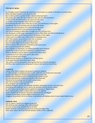 15
TWO BLUE SKIES.
In a haughty mood I dictating the importance of security to a couple of drunken ex-patriot fools.
When concluded I turned to see a dream sat near.
She in silent profile so pretty beside a desert compound pool.
This pretty girl under the stars reflected in the rays of a silvered moon.
To become the beautiful barb in my heart one day soon.
A number of years together that I will never regret.
Remembering the blue skies of the days to the cool soft breezes of the nights.
Heartbreak was in our parting and you had to fly home.
I knew you were leaving as we would all one day soon.
Time has passed I know your decision was so right.
Life forever turning to other plays to stage our own existing ways.
Not all players on this stage experienced a part in ‘Blue Skies and Soft Gentle Breezes’.
I played it to skies, gentle breezes and to the beauty of the nights.
Today I turn to another role in life’s forever changing ways.
Alas! This scenery not as sweet as the one we played.
My mind still dreams of walks in secret woods.
Days of amber light and dreamtime filled days.
There to dwell with memories of kindness and secret ways.
She so pretty beautiful and sublime.
Time together so important, our distant priorities never defined.
Behold that is life as such it is wonderful, wonderful times.
When in dreams to savour that so missed in life these days.
To journey to love’s fairy story grove once more.
Where we found such delight.
Bright blonde meadow so refined, this well kept grove.
To lie again beneath blue-black starry skies.
My wish to visit the perfumed secret garden that my time has not forgot.
Ah! Not so this would as real as dreaming of trying to steal rainbows from the sky.
TARGETS.
Charity of the mind to enhance the giving of a generous mankind.
To reflect thoughts of enlightened ways to shine within the soul of man and women kind.
Caring minds enhanced to bring forth goodness and a positive day.
Will this lead with hand on heart to thinking of more positive ways?
Or to be undermined by commercial interests of the present day.
This driven by the dancing fools of media centred minds.
Alas! Not as foolish as they act and pretend.
For a corrupted view is their only end.
Grabbing demigods who kiss the backsides of bankers and jumped up Nero‟s and their fools.
Dominating and conflicting views to answer the questions posed by anxious minds.
So called choice and managed dictates supplied in Gregorian or Aligarh chant.
These mind grasping cultures without limits never to be satisfied.
People trampled into the dust by reactionary sponsored cloak and daggers
Plunged into the backs of many enlighten and innocent views.
Braggarts, the powerful who sit on thrones of parliaments and rasping synods of many shaded hidden choice.
MIRROR VIEW.
Can we improve ourselves by digging up the past?
This fertile ground containing many a dream dashed.
Is it wise to uncover the remnants that we do hide?
Hidden memories well tucked away never to see the clear light of day.
These many echoes which call from the skeletons hidden in life‟s cupboards.
 