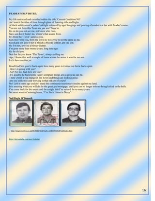 16
PEADER’S REVISITED.
My life restricted and curtailed within the title „Current Condition Nil‟.
As I watch the tides of time through glass of foaming ebbs and highs.
A black subtle sea of a palate‟s delight coloured by aged hangings and pouring of smoke in a bar with Peadar‟s name.
You are not from this Town are yae son? Says he.
Go on do you not see me, not know who I am.
Naw son don‟t think I do, where‟s that accent from.
It‟s from the „Town‟ same as you.
Get away with you, from the town no way; you‟re not the same as me.
Good god son you‟re not a bloody a bloody soldier, are yae son.
No I‟m not, are you a bloody Nutter.
I‟m gone more than twenty years, long time ago.
Go far did you.
Not that far you know ‟The Town‟, always calling me.
Aye, I know that well a couple of times across the water it was for me son.
Let‟s have another jar.
Good God Son you‟re back again how many years is it since we threw back a pint.
How‟s it going with you?
Ah? Not too bad, how are you?
It‟s good to be back home I can‟t complain things are as good as can be.
There‟s been a big change in the Town and things are looking good.
Are you still away and working in that old job of yours?
No! Left it years ago couldn‟t stand the continuous reactionary insults against my land.
It is amazing what you will do for the great god mortgage, until you can no longer tolerate being kicked in the balls.
I‟ve come back for the music and the craigh, this I‟ve missed for so many years.
No more wants of missing home, “I‟m Back Home in Derry”.
Neil Doyle O’Donnell.
. http://longtowerboy.co.uk/HOMEPAGE%20_AEROFARCE%20index.htm
http://uk.youtube.com/user/izdahar
 