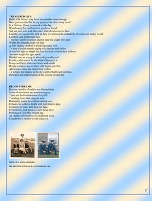 2
TREASURED ISLE.
Hello „Old Friend‟ may I rest beneath this shaded bough.
Have you travelled far for my journey has taken many turns?
In a lifetime, I have journeyed to this day.
What beauty this restful secret you have found.
Sad lost men who seek this place, their dreams now to fade.
Lost they cry against the dark as they travel along the underbelly of a dark and dreary world.
Let them seek and ponder less.
This may well be journeys end for here the sought for Grail.
Within this treasured isle, we find.
A fairy charm, children‟s minds it pleases well.
To men a foolish mantle urging wild dreams and follies.
A need for light so bright that time has lost in warm dark hollows.
Answers sought for ages speak.
Blinded men so wrong in where they madly seek.
For they who search for the hidden Shangri-La.
It may well be in their own hearts and minds.
If only to look to see to allow cold hearts, run free.
Allowing to view our hearts from within.
To witness the miracle in the sky a gift of light each morning.
Its beauty and magnificence at the closing of each day.
BLOOD STREAMS.
Dreams raised in clouds in sun blessed days.
Some of merriment and sometimes grey.
These are the bloodstreams of my life.
Traveling rivers that keep me sane.
Remember young boy before turning teen.
Colours, tin soldiers, bright with light time to play.
Memories of times that must not fade.
From here to look back so sweet those days.
Perfidious I view this present age.
As I reflect on memories of childhood ways.
Long before a mother's cold sad grave.
MUM, LILY, JOHN & HIMSELF.
MY BROTHER JOHN & I: RAF SWINDERBY 1969.
 