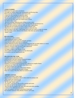 3
A BAR IN DERRY.
Back home for a pint and no one knows.
Last night an Arabian airport, gun totting guards and flowing robes.
Back in my dear old city and once more on my own.
A quiet bar early morning, no questions asked.
I look like a tourist, have the tan no tales to tell.
The pint quietly pulled I sit down to take in the past.
Across the room three men, two of them look so bored.
The third to them a pain.
Nervous twitching, chattering antics falling on ears so deaf.
The companion‟s thick shouldered, heavy browed small talk just between two.
Peed off, with a look that could turn milk sour with a single glance.
The third man now familiar his Fatwa a curse in Persian verse.
Thick brows even more peeved look at watches to check the time.
Bar door opens to the skies, a shift change time occurs for a heavy to make his escape.
This man finally smiles relieved of his burden of the little man and his bloody
„Satanic Verse‟.
REALIZATION.
This moment in life to awaken.
Understanding the needs to endure.
With realization gained curing me of doubts and fears.
Fears from the politics and ways of childhood.
Fearful clubfooted monsters and government bogeymen that cast dark shadows so unreal.
Now cast aside allowing doors to open to the world and its realities.
Windows viewed by many but never really understood.
However to another as simple as A.B.C.
No longer to adhere to the dictates of self.
I free to follow the steps to guide me on my chosen path.
So sensible as yet not understood by me.
PRAYER FOR THE TUBE.
Campfire prayers and poetic dreams.
From the spit of old men's blunted sharpened tongues.
Reciting long lost stories of poetic victories.
Men washed on prayer but misled to worship.
Watched over by the bearded greyhound face reflected on campfire flames.
Young men now filled with complex hate listen in awe.
The words of home lost in fervour.
So cold here in the stone heart of this distant Madras.
This world so removed from the poetic mosque.
Where the words of 'The Holy Book' are turned to stone.
AIRPORT LOUNGE.
A book for the train is what I need.
Onto my knees on Heathrow's floor to find a book for journeys end.
That's a good one I heard her say.
Raising my eyes I view an angel.
"Hi" she said," Hello" said I.
"I've read it", this girl her skin as soft as peaches and cream.
We stand and talk for that moment in time.
Then she turns for journeys end, turns once more and smiles goodbye.
I watch as if in a film from long before.
Years have passed I still think of that pretty blonde girl.
My beautiful American: Pretty Blonde, Peaches and Cream.
 