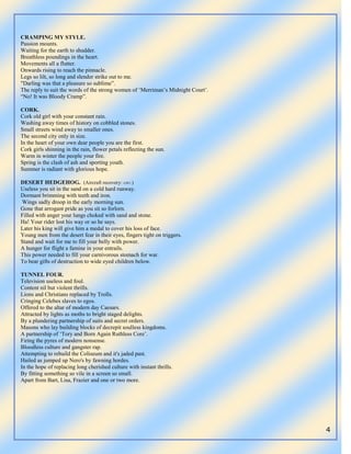 4
CRAMPING MY STYLE.
Passion mounts.
Waiting for the earth to shudder.
Breathless poundings in the heart.
Movements all a flutter.
Onwards rising to reach the pinnacle.
Legs so lilt, so long and slender strike out to me.
"Darling was that a pleasure so sublime”.
The reply to suit the words of the strong women of „Merriman‟s Midnight Court‟.
“No! It was Bloody Cramp”.
CORK.
Cork old girl with your constant rain.
Washing away times of history on cobbled stones.
Small streets wind away to smaller ones.
The second city only in size.
In the heart of your own dear people you are the first.
Cork girls shinning in the rain, flower petals reflecting the sun.
Warm in winter the people your fire.
Spring is the clash of ash and sporting youth.
Summer is radiant with glorious hope.
DESERT HEDGEHOG. (Aircraft recovery: GW1.)
Useless you sit in the sand on a cold hard runway.
Dormant brimming with teeth and iron.
Wings sadly droop in the early morning sun.
Gone that arrogant pride as you sit so forlorn.
Filled with anger your lungs choked with sand and stone.
Ha! Your rider lost his way or so he says.
Later his king will give him a medal to cover his loss of face.
Young men from the desert fear in their eyes, fingers tight on triggers.
Stand and wait for me to fill your belly with power.
A hunger for flight a famine in your entrails.
This power needed to fill your carnivorous stomach for war.
To bear gifts of destruction to wide eyed children below.
TUNNEL FOUR.
Television useless and foul.
Content nil but violent thrills.
Lions and Christians replaced by Trolls.
Cringing Celebes slaves to egos.
Offered to the altar of modern day Caesars.
Attracted by lights as moths to bright staged delights.
By a plundering partnership of suits and secret orders.
Masons who lay building blocks of decrepit soulless kingdoms.
A partnership of „Tory and Born Again Ruthless Core‟.
Firing the pyres of modern nonsense.
Bloodless culture and gangster rap.
Attempting to rebuild the Coliseum and it's jaded past.
Hailed as jumped up Nero's by fawning hordes.
In the hope of replacing long cherished culture with instant thrills.
By fitting something so vile in a screen so small.
Apart from Bart, Lisa, Frazier and one or two more.
 