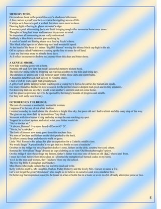 5
MEMORY POND.
On meadows bank in the peacefulness of a shadowed afternoon.
A line cast on a pond‟s surface recreates the rippling waves of life.
It whips as it dances to pull a wished for token once more to shore.
Dancing light reflecting to gleam on water‟s edge.
A memory pool shimmering back and forth bringing sough after memories home once more.
Thoughts of long lost loves and innocent days come to mind.
So important all consuming never really understood.
Suddenly a blue-black monster goes rushing by.
A crash of metal and hissing steam on a line by Foyle‟s shore.
This black oiled spectre of clattering steel and wonderful speed.
At the head of the beast it‟s driver „Big Bill Barton‟ waving his shinny black cap high in the air.
Off to a place called Portadown crashing up the line to some far off land.
I cast my line once more so simple those days.
As I reflect on memories before my journey from this dear and bitter shore.
A GENTLE SHORE.
New tide washing gently on a shore.
Pictures ebb and flow into the mind's colourful memory picture book.
The fall of evening with its dropping sun waving goodbye to the hills and tiring day.
The darkness of greens and wind bush set deep within those dark and silent highs.
A beautiful land blessed each day on its Atlantic shore.
I feel a wish to walk again that special place.
A gift of soft gentle lapping waters washing on a young boy's feet as he carries his bucket and spade.
His trusty friend his brother in tow to search for the perfect elusive deepest rock pool and its tiny creatures.
Not knowing that one day they would wear another‟s uniform and not come home.
Let this place so precious never to be spoiled by the hungry hounds of progress and stealth.
For they will surly steal it away.
OCTOBER 5 ON THE BRIDGE.
The son of a woman a wonderful, wonderful woman.
I suppose I‟m the son of not a bad dad too.
I wished someday to reach above the clouds to a bright blue sky, but poor old me I had to climb and slip every step of the way.
The glue on my shoes laid by an insidious Tory flock.
Stormont with its schemes trying each day to stop the sun reaching my spot.
Trapped in a school system and asked what your father would do.
"He‟s a docker sir."
"A doctor, Hmmm! I‟ve never heard of Doctor O‟ D".
"No sir, he‟s a docker".
The look of interest now none gone from this teachers face.
We sons of dockers and fathers on the dole pushed to the back.
To allow country boys and others to walk on grass.
Little „Neil Farran in his palace his plan an aspiration for a Catholic middle class.
We would laugh "Aspiration don‟t you get that in a bottle to cure a headache".
October on the bridge we stood together docker‟s sons, fathers on the dole, country boys and others.
Battered by „Orwellian Thugs‟ dressed as cops clubbing us to vent 'Old Brookeborough's' spleen.
On this bridge I view these thugs my fathers, father‟s father was once one of them an old „RIC‟ where am I from.
I must have had heroes from those days as I climbed the metaphorical barrack cades in my teens.
Yes I do the men and women, the „Teachers‟ from my old school.
The two big Bills: Connaghan and Sharkey.
Miss Burns who made certain that we learnt to read and write.
Kelly with his math‟s, Mc Laughlin, Harkin, Paddy Doherty and the lovely Mrs. Carson to name a few.
Let‟s not forget the great 'Donaldson‟ who taught us to believe in ourselves and win a medal or two.
He believing that inspiration wasn't to be found in a bar or bottle but in a book: or even in a bit of badly attempted verse or two.
 