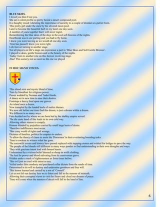 6
BLUE SKIES.
I loved you then I lost you.
She sat in silent profile so pretty beside a desert compound pool.
In a haughty mood I dictating the importance of security to a couple of drunken ex-patriot fools.
This pretty girl under the stars by the silvered moon pool.
Later to become the beautiful barb in my heart one day soon.
A number of years together that I will never regret.
Remembering the blue skies of the days to the cool soft breezes of the nights.
Heartbreak was in our parting and you had to fly home.
I knew you were leaving as we would all one day soon.
Time has passed I know you were right.
Life forever turning to another stage.
Not all players on life‟s stage can experience a part in „Blue Skies and Soft Gentle Breezes‟.
I played to skies, gentle breezes and to the beauty of the nights.
Today I turn to another role on this forever revolving stage.
Alas! This scenery not as sweet as the one we played
IN HOC SIGNO VINCES.
This island mist and mystic blend of time.
Torn by bloodlust for religious power.
Power wedded by Norman and Tudor Horde.
A dance set in new time to ease their desires.
Footsteps a heavy thud upon our graves.
An island once a dream.
Now trampled by the leaded heels of malice themes.
We now old before our time find this dream, is just a dream within a dream.
We different in so many ways.
Fate decided not by where we are born but by the shabby empire served.
The die caste hand of fate leads in its own cold way.
Allowing others reason to comply.
Honour blinded by prejudices carried by small large hurts of desire.
Therefore indifference must occur.
This crazy world of rights and wrongs.
Dictates of families, politics for empires to endure.
To allow the theory of chaos to assist the 'Horsemen' in their everlasting brooding tasks.
Time to awaken to witness what has gone.
The sorrowful events and history have passed replaced with stepping-stones and wished for bridges to pave the way.
The people of the Islands still different in many ways ponder to find understanding to their own thoughts and ways.
They with gracious intent lead with honest hearts.
Undermined by a vicious belief dressed as sheep in wolfs clothing.
The lust for power and blood salivating from its carnivorous grave.
Hidden under a mask of righteousness as from times before.
This evil just as cruel with intent as any.
Veiled under false modesty and purchased collar dictate from the sands of time.
Determined in its will to destroy and undermine goodness and free will.
This lesson learned and carried by a son of „Connell‟.
Let us not fail our destiny less we to listen and fall to the masons of mistruth.
Allowing their corrupted views to visit the future and cloud our dreams of peace.
Time will come when the masters of deceit will fall to the hand of fate.
 