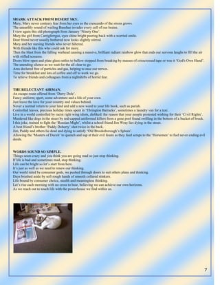 7
SHARK ATTACK FROM DESERT SKY.
Mary, Mary never contrary fear from her eyes as the crescendo of the sirens grows.
The unearthly sound of wailing Banshee invades every cell of our brains.
I view again this old photograph from January „Ninety One‟.
Mary the girl from Carrigferrgus, eyes shine bright peering back with a worried smile.
Dear friend never usually bothered now looks slightly stirred.
Mary and her nursing friends who never faltered.
With friends like this who could ask for more.
Then the blast from the falling warhead causing a massive, brilliant radiant rainbow glow that ends our nervous laughs to fill the air
with stifled screams.
Doors blow open and plate glass rattles to bellow stopped from breaking by masses of crisscrossed tape or was it „God's Own Hand‟.
The unending silence as we wait for the all clear to go.
Area declared free of particles and gas, helping to ease our nerves.
Time for breakfast and lots of coffee and off to work we go.
To relieve friends and colleagues from a nightshifts of horrid fear.
THE RELUCTANT AIRMAN.
An escape route offered from „Derry Dole‟.
Fancy uniform; sport, some adventure and a life of your own.
Just leave the love for your country and values behind.
Never a normal return to your land and add a new word to your life book, such as pariah.
Controlled leaves, precious holiday times spent in „Ebrington Barracks‟, sometimes a laundry van for a taxi.
Live in a world controlled by racist right wing idiots, disliked: the reason that your people protested wishing for their „Civil Rights‟.
Murdered like dogs in the street by red-capped uniformed killers from a gene pool found swilling in the bottom of a bucket of brock.
I this joke, trained to fight the „Russian Might‟, whilst a school friend Jim Wray lies dying in the street.
A best friend‟s brother „Paddy Doherty‟ shot twice in the back.
Jim, Paddy and others lie dead and dying to satisfy „Old Brookeborough‟s Spleen‟.
Allowing the „Masters of Deceit‟ to quench and sup at their evil feasts as they feed scraps to the „Horsemen‟ to fuel never ending evil
deeds.
WORDS SOUND SO SIMPLE.
Things seem crazy and you think you are going mad so just stop thinking.
If life is bad and sometimes mad, stop thinking.
Life can be bright so let‟s start from here.
It‟s just as well as we need to renew our thinking.
Our world ruled by consumer gods, we pushed through doors to suit others plans and thinking.
Days brushed aside by soft rough hands of smooth collared stinkers.
Life bound by consumer choice, stealth and meaningless thinking.
Let‟s rise each morning with no cross to bear, believing we can achieve our own horizons.
As we reach out to touch life with the powerhouse we find within us.
 