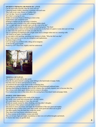 8
SPURIOUS THINKING OR POEMS BY A P.P.P.
Can the poet really describe what the artist will see?
Capturing beauty within a drawing or painting with such ease.
They look to see a tree, flower or a hidden face.
Can I do that, “never in a month of Sundays”?
Now there‟s a saying for you.
Hidden in its lyrical frame is thinking as clear as day.
Euphemisms such wonderful tools.
Helping to explain our day and many a situation.
Sometimes used to belittle a foe with a stinging hidden attack.
“He‟s a right tight arse he wouldn‟t give you the wind of his fart”
As a child my son in tears, overhearing that a friend had gotten „The Sack‟.
In his young mind a vision of a dear friend carried away on the back of a giant or some dark and evil freak.
At other times the quaint use of words can make the day.
This in a greeting accompanied with a bright smile from a stranger when met on a morning walk.
“Hi! Great to see again, you Old Goat”.
As you reply to this greeting, searching your memory to think, “Who the Hell was that”.
What I must watch is not to mix my metaphors and euphemisms.
So please forgive if I do.
Let‟s not forget my problem with a thing call an anagram.
A title for this poem maybe.
Poems by a Pi** Poor Poet, slightly rude but understood.
THERMAL RUNAWAY.
The enigma of events told in ultra speak.
From the sky great nimrod‟s soaring comet falling to the harsh lands of poppy fields.
Fine blue men cut down and laid down to sleep.
A mysterious hot spot resigns them to this everlasting deep.
This aging eye soaring in the sky, spraying aerial life blood through bulkhead leaks.
Misting cloud falling on charging glow on life‟s battery they normally depend, now to become their foe.
This vicious cycle starts again, heroes never to return to the glens.
Over looked once more in blue skies above the searing heat of hot desert lands and poppy fields.
PEOPLE AND THOUGHTS.
People, places and things as the words of the song go.
My words, your words and everyone else‟s, do they matter.
All words matter but mostly it‟s how they are said.
Words are sounds created by others thinking, carrying other‟s thoughts.
It is the power of the spoken word and what it can do.
The power to move mountains and topple the foundations of the once great and mighty.
Through the dust of fallen cities come other words, some good and others not so good.
The latter usually from the hand that wields the sword.
They shout from loud brazen emboldened mouth.
To force tyranny on the helpless women and child.
This evil of men, high and mighty incredulous to their own evil selfish thoughts and beliefs.
To feed to fuel many an ignoble deed.
 