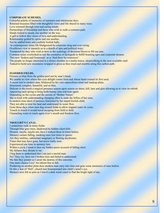 9
CORPORATE SCHEMES.
Colourful palette of memories of summers and wholesome days.
Retained treasures filled with thoughtful views and life shared in many ways.
Love returned through trust and caring minds.
Partnerships of friendship and those who wish to walk a common path.
Hands locked to steady one another on the way.
A gift to follow this vision of love and understanding.
Relationship guided by sprite and one another.
Not by addled brain and youthful foolish balls.
In contemporary times life bludgeoned by corporate sting and over swing.
Overblown view to manacle us to a dearth of spin and political ways.
Trumpeted by they who wish to bow to the scatology of decisions blown to fill our ears.
Common sense overlooked to suit the cosmetics of demigods to fulfill boasting egos and corporate dreams.
This new „Sodom and Gomorrah‟ or is „Sod them for tomorrow‟.
The people no longer interested in a choice slumber in a media trance, sleepwalking to the next available mall.
Tasked to build new mountains wrapped in gloss as they tread and stumble along this carbon path.
FLOODED FIELDS.
Flowers so blue from the golden pool not by man‟s hand.
We unable to view where this eyes delight comes from and whose hand created its first seed.
A secret lost to modern man, blinkered by his vain supercilious mind and madcap plans.
Structured, complex, beautiful, and so blue.
Delicate to the touch a magical presence season upon season on shore, hill, lane and glen allowing us to view its rebirth
Appearing each spring to bring forth beauty time and time again.
Depending on the cycles and the secrets of „Mother Nature‟.
She so kind with understanding changing often to undo the follies of her sons.
In modern time short of patience frustrated by her stupid foolish child.
They not able to tend the land and understand its water flow.
Gone those days when men dug around fields to allow trapped water its voice.
Trench to trench it would travel escaping from field to field.
Channeling water to reach again river‟s mouth and freedom flow.
THOUGHT’S CANAL.
I sometimes walk in misty fields.
Through blue grey trees, shadowed by hidden silent hills.
Dreams, maybe, maybe not, have I walked these in times before.
Memory curtain falling, masking once lost times to ignore.
Are they realities, subliminal imaginary or fleeting daydreams.
Times that may have gone, but never really seen.
Experienced one time in memory lore.
Within a circle I stand to face my hidden peers accused of falling short.
My failures they dictate to me.
I beg them to understand that I am just a mortal man.
No! They cry, have not I broken trust and failed to understand.
My fate they ponder as I await the destiny of this outcome.
One more chance I cry! An inborn fear to fall.
Pondering on another plain does modern man carry into time and gene some memories of once before.
Or this a fear of „Hell‟, church lore brainstormed into child‟s mind‟s eye.
Memory now felt as pain as I travel a dark warm canal to find the bright light of day.
 